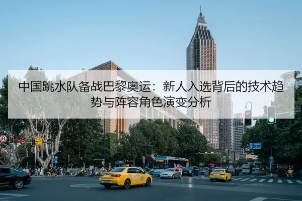 中国跳水队备战巴黎奥运：新人入选背后的技术趋势与阵容角色演变分析